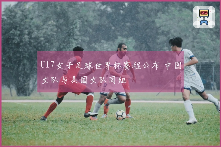 U17女子足球世界杯赛程公布 中国女队与美国女队同组